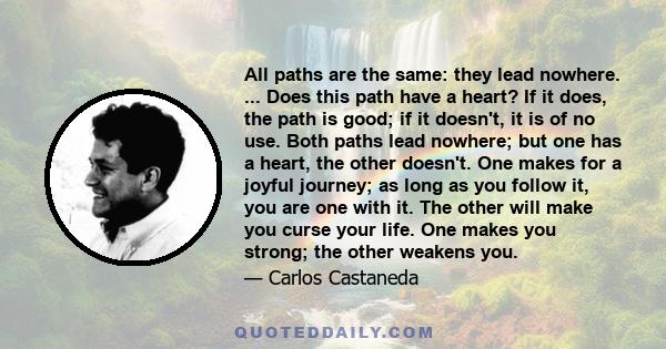 All paths are the same: they lead nowhere. ... Does this path have a heart? If it does, the path is good; if it doesn't, it is of no use. Both paths lead nowhere; but one has a heart, the other doesn't. One makes for a