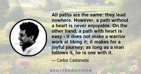 All paths are the same: they lead nowhere. However, a path without a heart is never enjoyable. On the other hand, a path with heart is easy - it does not make a warrior work at liking it; it makes for a joyful journey;