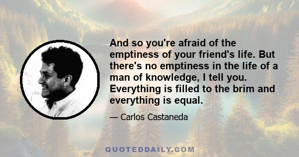 And so you're afraid of the emptiness of your friend's life. But there's no emptiness in the life of a man of knowledge, I tell you. Everything is filled to the brim and everything is equal.