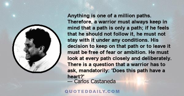 Anything is one of a million paths. Therefore, a warrior must always keep in mind that a path is only a path; if he feels that he should not follow it, he must not stay with it under any conditions. His decision to keep 