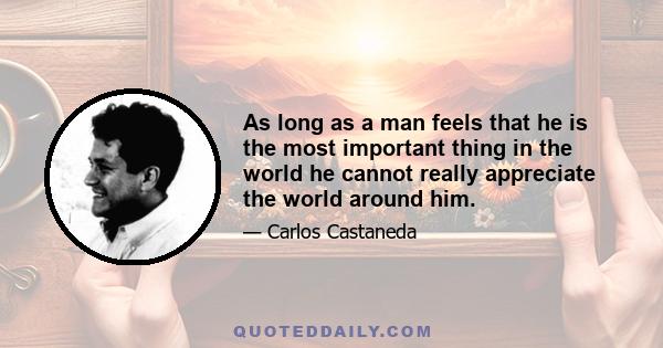 As long as a man feels that he is the most important thing in the world he cannot really appreciate the world around him.