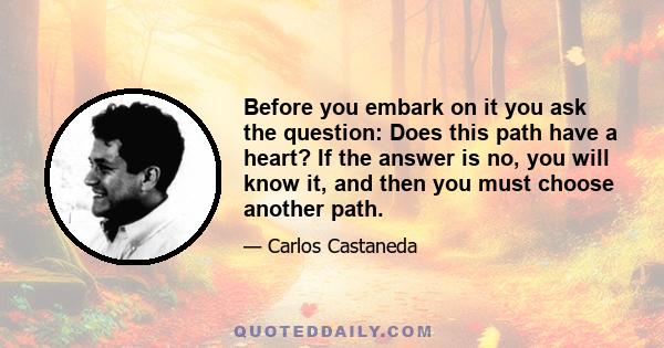 Before you embark on it you ask the question: Does this path have a heart? If the answer is no, you will know it, and then you must choose another path.