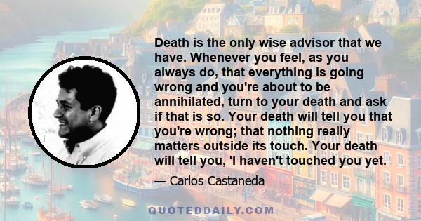 Death is the only wise advisor that we have. Whenever you feel, as you always do, that everything is going wrong and you're about to be annihilated, turn to your death and ask if that is so. Your death will tell you