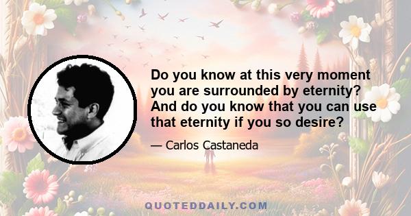 Do you know at this very moment you are surrounded by eternity? And do you know that you can use that eternity if you so desire?