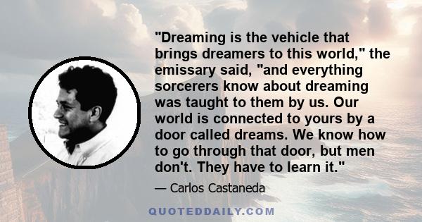 Dreaming is the vehicle that brings dreamers to this world, the emissary said, and everything sorcerers know about dreaming was taught to them by us. Our world is connected to yours by a door called dreams. We know how