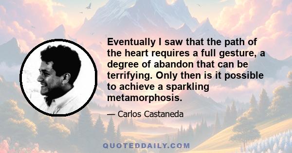 Eventually I saw that the path of the heart requires a full gesture, a degree of abandon that can be terrifying. Only then is it possible to achieve a sparkling metamorphosis.