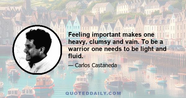 Feeling important makes one heavy, clumsy and vain. To be a warrior one needs to be light and fluid.