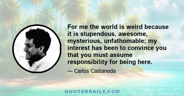 For me the world is weird because it is stupendous, awesome, mysterious, unfathomable; my interest has been to convince you that you must assume responsibility for being here, in this marvelous world, in this marvelous