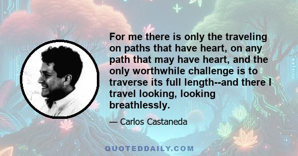 For me there is only the traveling on paths that have heart, on any path that may have heart, and the only worthwhile challenge is to traverse its full length--and there I travel looking, looking breathlessly.