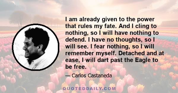 I am already given to the power that rules my fate. And I cling to nothing, so I will have nothing to defend. I have no thoughts, so I will see. I fear nothing, so I will remember myself. Detached and at ease, I will