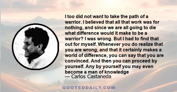 I too did not want to take the path of a warrior. I believed that all that work was for nothing, and since we are all going to die what difference would it make to be a warrior? I was wrong. But I had to find that out