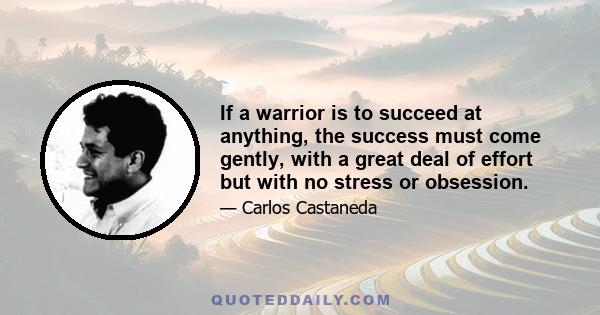 If a warrior is to succeed at anything, the success must come gently, with a great deal of effort but with no stress or obsession.