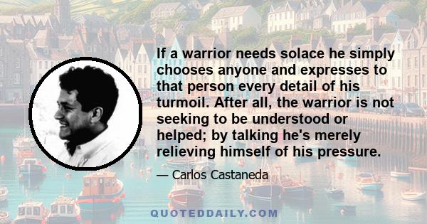 If a warrior needs solace he simply chooses anyone and expresses to that person every detail of his turmoil. After all, the warrior is not seeking to be understood or helped; by talking he's merely relieving himself of