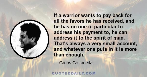 If a warrior wants to pay back for all the favors he has received, and he has no one in particular to address his payment to, he can address it to the spirit of man, That's always a very small account, and whatever one