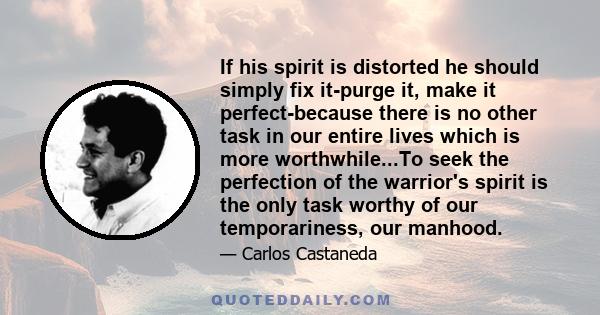 If his spirit is distorted he should simply fix it-purge it, make it perfect-because there is no other task in our entire lives which is more worthwhile...To seek the perfection of the warrior's spirit is the only task