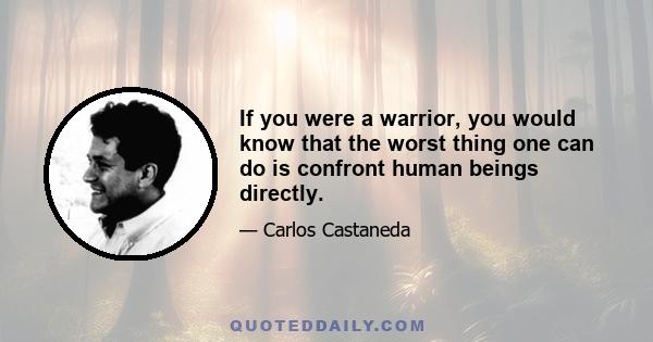 If you were a warrior, you would know that the worst thing one can do is confront human beings directly.