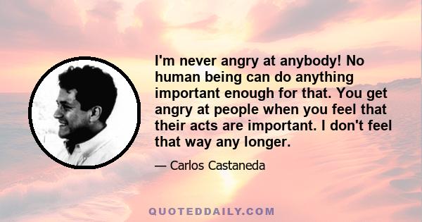 I'm never angry at anybody! No human being can do anything important enough for that. You get angry at people when you feel that their acts are important. I don't feel that way any longer.