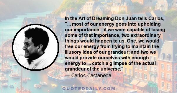 In the Art of Dreaming Don Juan tells Carlos, ... most of our energy goes into upholding our importance... if we were capable of losing some of that importance, two extraordinary things would happen to us. One, we would 