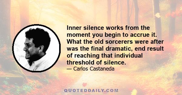 Inner silence works from the moment you begin to accrue it. What the old sorcerers were after was the final dramatic, end result of reaching that individual threshold of silence.