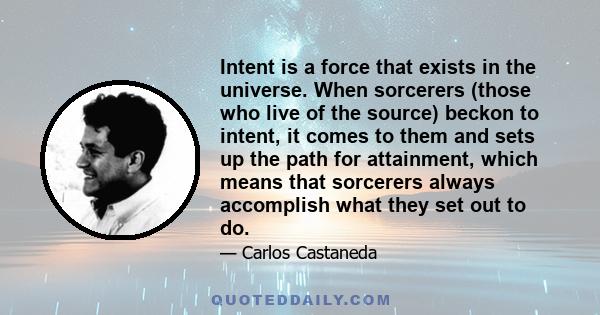 Intent is a force that exists in the universe. When sorcerers (those who live of the source) beckon to intent, it comes to them and sets up the path for attainment, which means that sorcerers always accomplish what they 