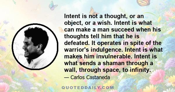 Intent is not a thought, or an object, or a wish. Intent is what can make a man succeed when his thoughts tell him that he is defeated. It operates in spite of the warrior's indulgence. Intent is what makes him