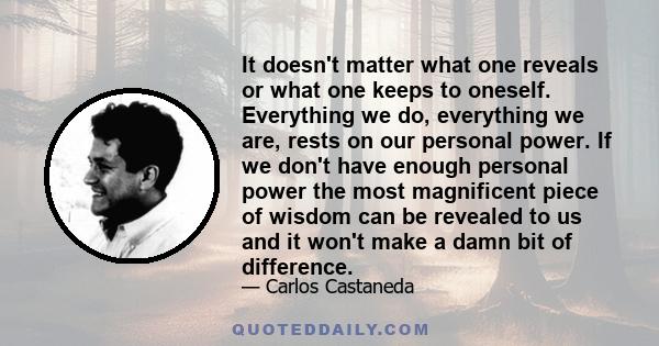 It doesn't matter what one reveals or what one keeps to oneself. Everything we do, everything we are, rests on our personal power. If we don't have enough personal power the most magnificent piece of wisdom can be