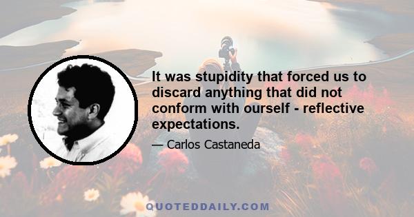 It was stupidity that forced us to discard anything that did not conform with ourself - reflective expectations.