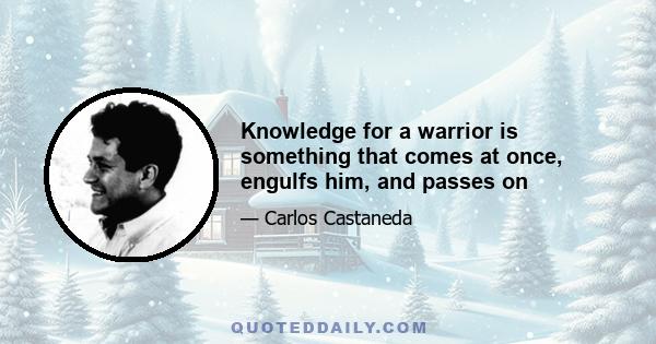 Knowledge for a warrior is something that comes at once, engulfs him, and passes on