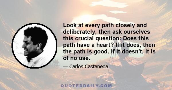 Look at every path closely and deliberately, then ask ourselves this crucial question: Does this path have a heart? If it does, then the path is good. If it doesn't, it is of no use.