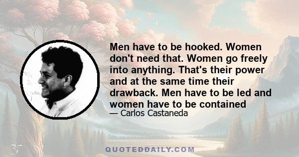 Men have to be hooked. Women don't need that. Women go freely into anything. That's their power and at the same time their drawback. Men have to be led and women have to be contained