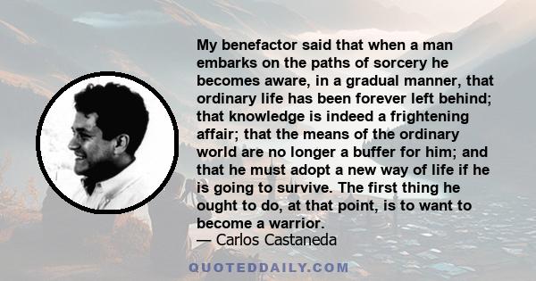 My benefactor said that when a man embarks on the paths of sorcery he becomes aware, in a gradual manner, that ordinary life has been forever left behind; that knowledge is indeed a frightening affair; that the means of 