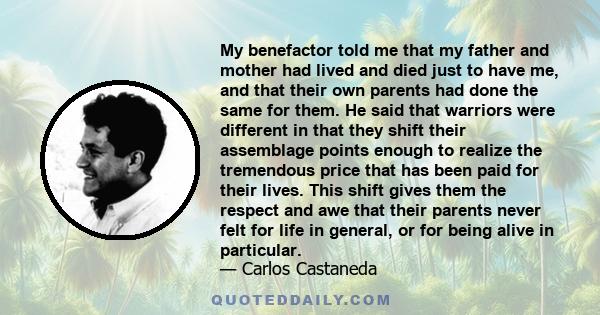 My benefactor told me that my father and mother had lived and died just to have me, and that their own parents had done the same for them. He said that warriors were different in that they shift their assemblage points