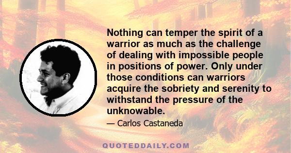 Nothing can temper the spirit of a warrior as much as the challenge of dealing with impossible people in positions of power. Only under those conditions can warriors acquire the sobriety and serenity to withstand the