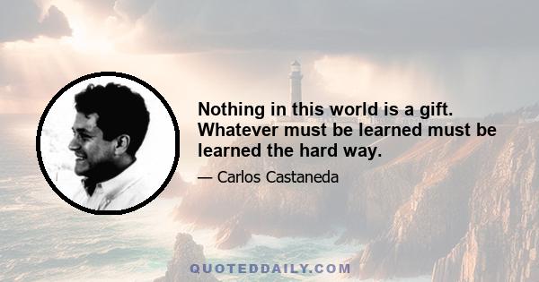 Nothing in this world is a gift. Whatever must be learned must be learned the hard way.