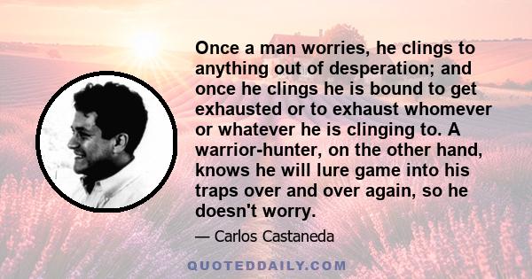 Once a man worries, he clings to anything out of desperation; and once he clings he is bound to get exhausted or to exhaust whomever or whatever he is clinging to. A warrior-hunter, on the other hand, knows he will lure 