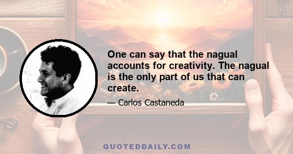 One can say that the nagual accounts for creativity. The nagual is the only part of us that can create.