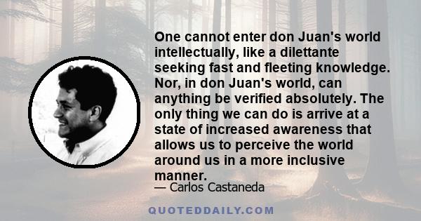 One cannot enter don Juan's world intellectually, like a dilettante seeking fast and fleeting knowledge. Nor, in don Juan's world, can anything be verified absolutely. The only thing we can do is arrive at a state of