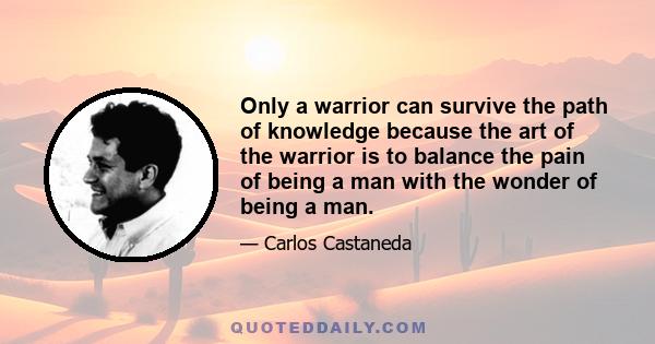 Only a warrior can survive the path of knowledge because the art of the warrior is to balance the pain of being a man with the wonder of being a man.