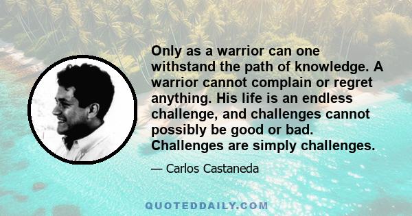 Only as a warrior can one withstand the path of knowledge. A warrior cannot complain or regret anything. His life is an endless challenge, and challenges cannot possibly be good or bad. Challenges are simply challenges.