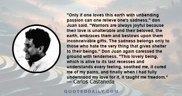 Only if one loves this earth with unbending passion can one relieve one's sadness, don Juan said. Warriors are always joyful because their love is unalterable and their beloved, the earth, embraces them and bestows upon 