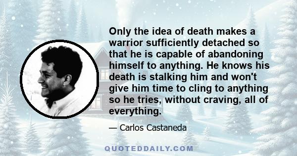 Only the idea of death makes a warrior sufficiently detached so that he is capable of abandoning himself to anything. He knows his death is stalking him and won't give him time to cling to anything so he tries, without