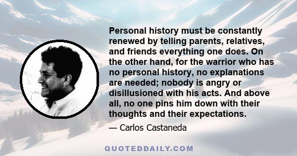 Personal history must be constantly renewed by telling parents, relatives, and friends everything one does. On the other hand, for the warrior who has no personal history, no explanations are needed; nobody is angry or