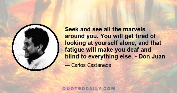 Seek and see all the marvels around you. You will get tired of looking at yourself alone, and that fatigue will make you deaf and blind to everything else. - Don Juan