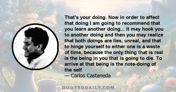 That's your doing. Now in order to affect that doing I am going to recommend that you learn another doing... It may hook you to another doing and then you may realize that both doings are lies, unreal, and that to hinge 