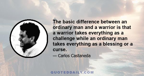 The basic difference between an ordinary man and a warrior is that a warrior takes everything as a challenge while an ordinary man takes everything as a blessing or a curse.