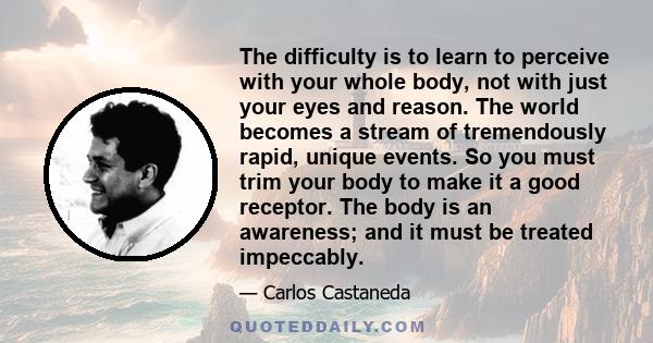 The difficulty is to learn to perceive with your whole body, not with just your eyes and reason. The world becomes a stream of tremendously rapid, unique events. So you must trim your body to make it a good receptor.