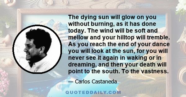 The dying sun will glow on you without burning, as it has done today. The wind will be soft and mellow and your hilltop will tremble. As you reach the end of your dance you will look at the sun, for you will never see