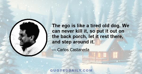 The ego is like a tired old dog. We can never kill it, so put it out on the back porch, let it rest there, and step around it.