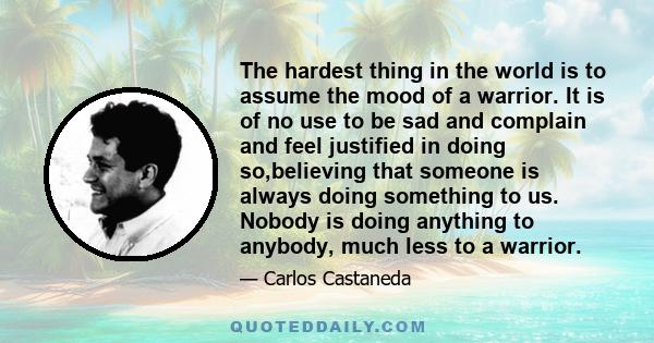 The hardest thing in the world is to assume the mood of a warrior. It is of no use to be sad and complain and feel justified in doing so,believing that someone is always doing something to us. Nobody is doing anything