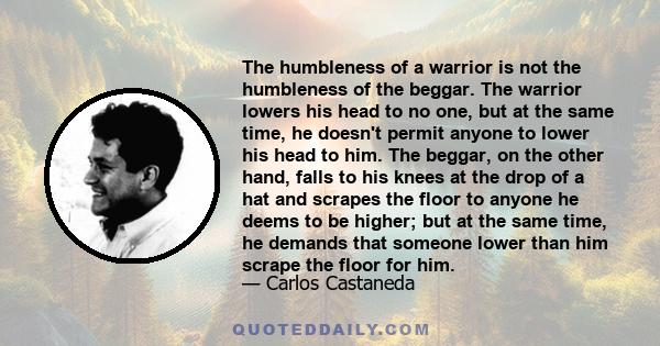 The humbleness of a warrior is not the humbleness of the beggar. The warrior lowers his head to no one, but at the same time, he doesn't permit anyone to lower his head to him. The beggar, on the other hand, falls to